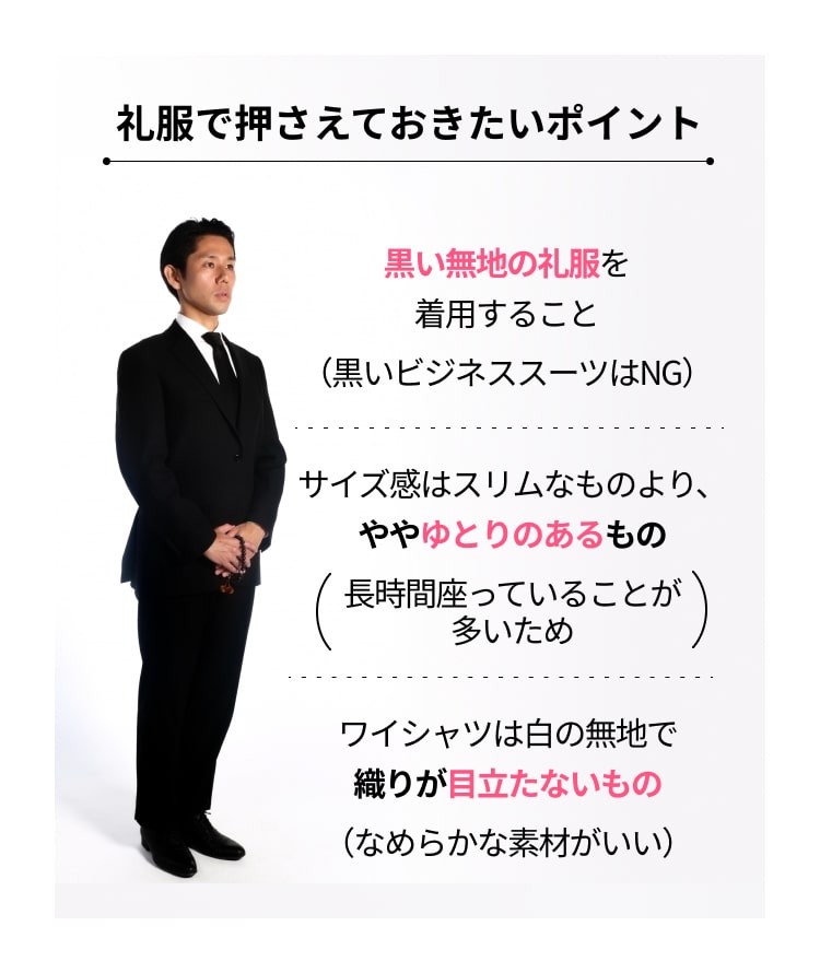 黒い無地の礼服を着用すること（黒いビジネススーツはNG）　サイズ感はスリムなものより、ややゆとりのあるもの（長時間座っていることが多いため）　ワイシャツは白の無地で織りが目立たないもの（なめらかな素材がいい） 