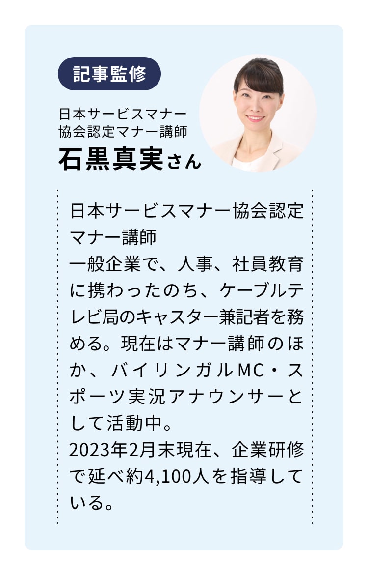 記事監修　日本サービスマナー協会認定マナー講師　石黒真実さん　日本サービスマナー協会認定マナー講師　一般企業で、人事、社員教育に携わったのち、ケーブルテレビ局のキャスター兼記者を務める。現在はマナー講師のほか、バイリンガルMC・スポーツ実況アナウンサーとして活動中。　2023年2月末現在、企業研修で延べ約4,100人を指導している。